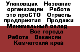 Упаковщик › Название организации ­ Работа-это проСТО › Отрасль предприятия ­ Продажи › Минимальный оклад ­ 23 500 - Все города Работа » Вакансии   . Камчатский край